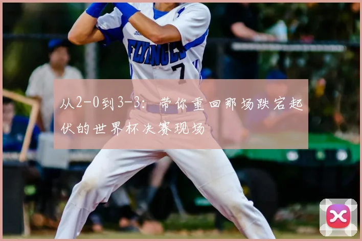 从2-0到3-3：带你重回那场跌宕起伏的世界杯决赛现场
