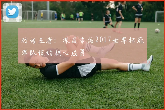 对话王者：深度专访2017世界杯冠军队伍的核心成员