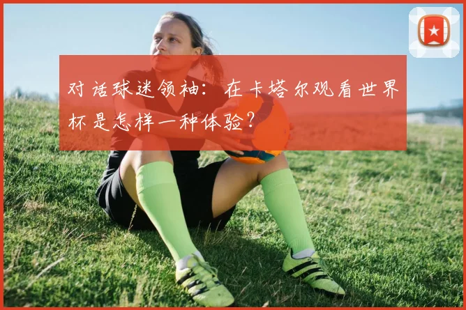 对话球迷领袖：在卡塔尔观看世界杯是怎样一种体验？
