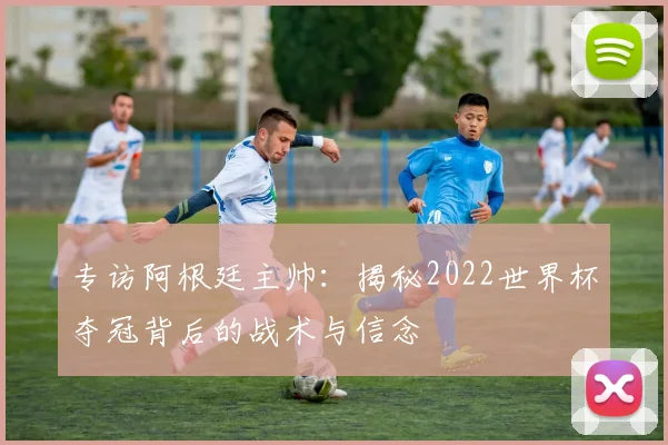 专访阿根廷主帅：揭秘2022世界杯夺冠背后的战术与信念