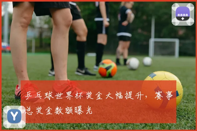 乒乓球世界杯奖金大幅提升，赛事总奖金数额曝光
