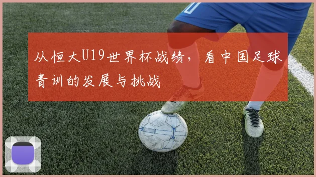 从恒大U19世界杯战绩,看中国足球青训的发展与挑战