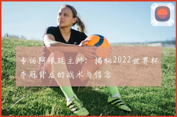 专访阿根廷主帅：揭秘2022世界杯夺冠背后的战术与信念