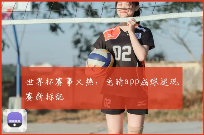 世界杯赛事火热，竞猜app成球迷观赛新标配