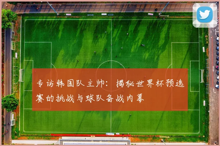 专访韩国队主帅:揭秘世界杯预选赛的挑战与球队备战内幕