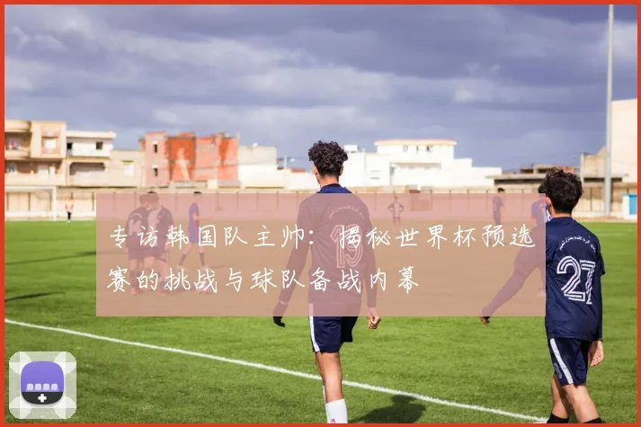 专访韩国队主帅:揭秘世界杯预选赛的挑战与球队备战内幕