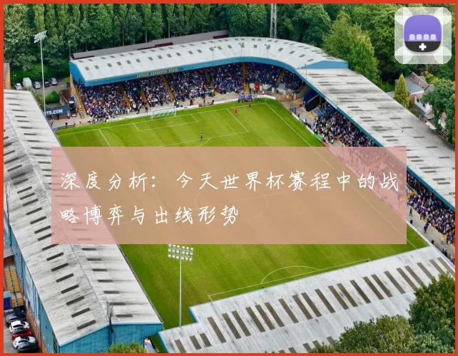 深度分析：今天世界杯赛程中的战略博弈与出线形势