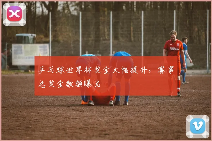 乒乓球世界杯奖金大幅提升，赛事总奖金数额曝光