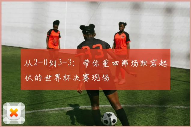 从2-0到3-3：带你重回那场跌宕起伏的世界杯决赛现场