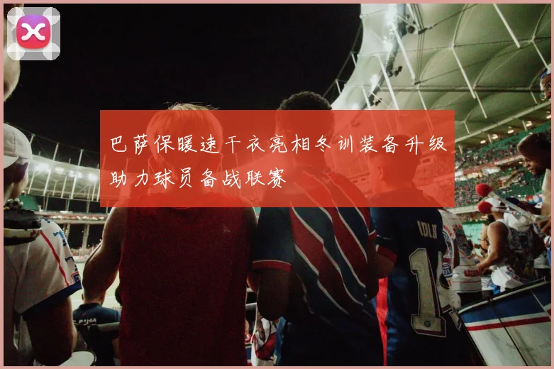 巴萨保暖速干衣亮相冬训装备升级助力球员备战联赛