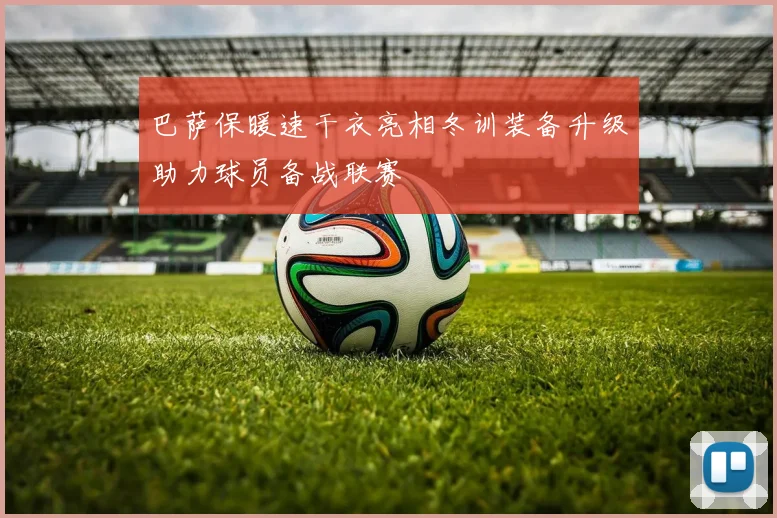 巴萨保暖速干衣亮相冬训装备升级助力球员备战联赛