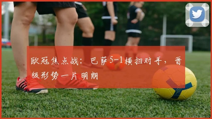 欧冠焦点战：巴萨5-1横扫对手，晋级形势一片明朗