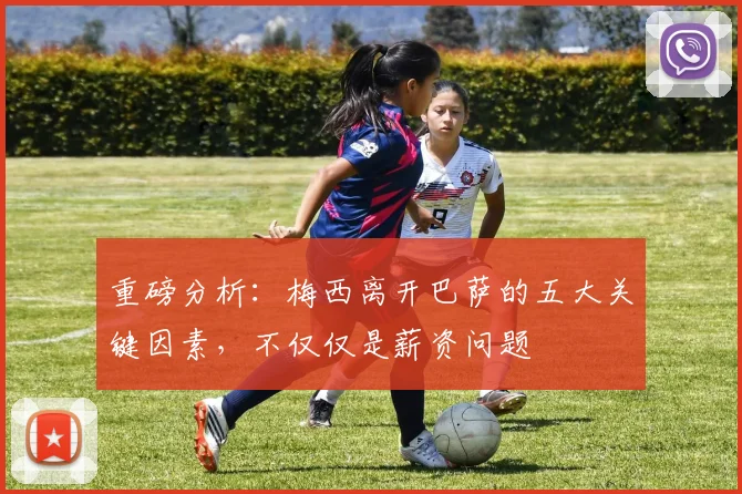 重磅分析：梅西离开巴萨的五大关键因素，不仅仅是薪资问题