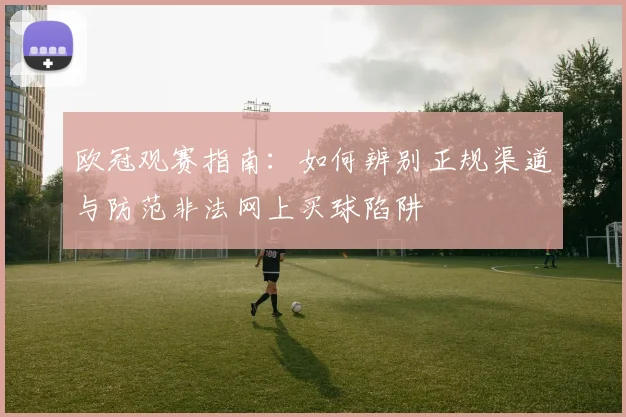 欧冠观赛指南：如何辨别正规渠道与防范非法网上买球陷阱