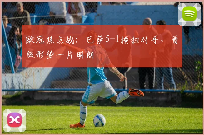 欧冠焦点战：巴萨5-1横扫对手，晋级形势一片明朗