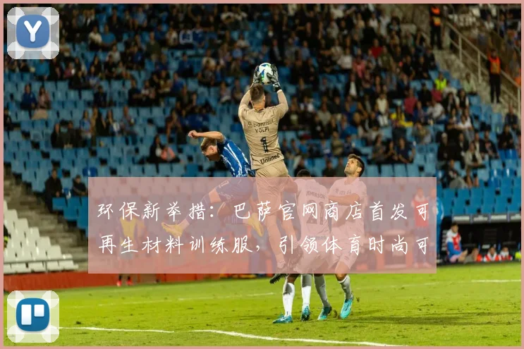 环保新举措：巴萨官网商店首发可再生材料训练服，引领体育时尚可持续发展