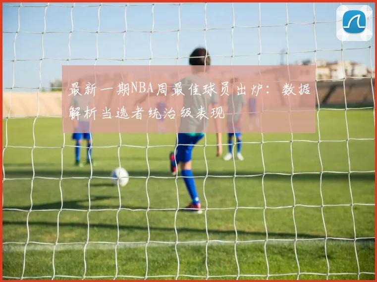 最新一期NBA周最佳球员出炉：数据解析当选者统治级表现