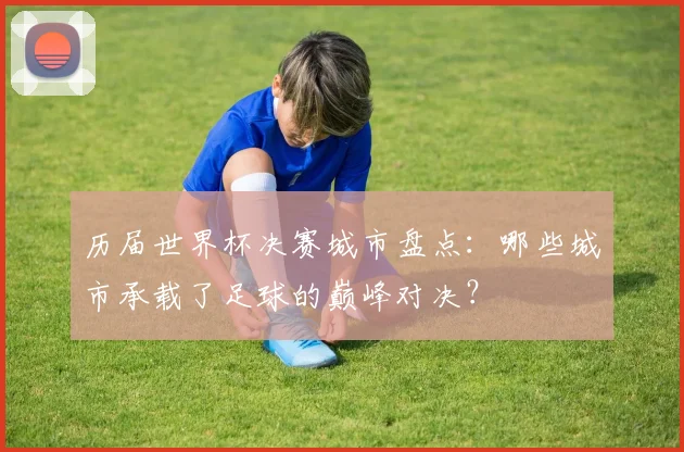 历届世界杯决赛城市盘点：哪些城市承载了足球的巅峰对决？