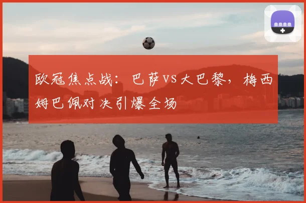 欧冠焦点战：巴萨vs大巴黎，梅西姆巴佩对决引爆全场